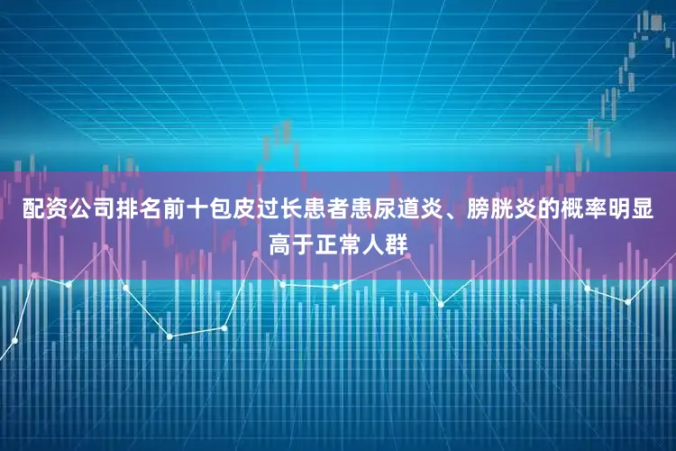 配资公司排名前十包皮过长患者患尿道炎、膀胱炎的概率明显高于正常人群