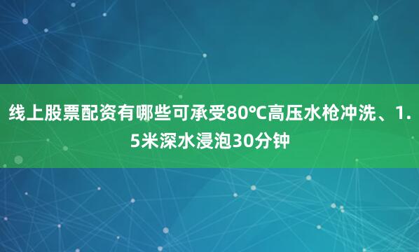 线上股票配资有哪些可承受80℃高压水枪冲洗、1.5米深水浸泡30分钟