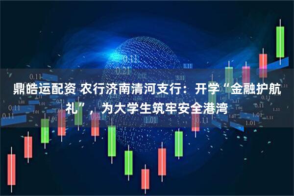 鼎皓运配资 农行济南清河支行：开学“金融护航礼”，为大学生筑牢安全港湾