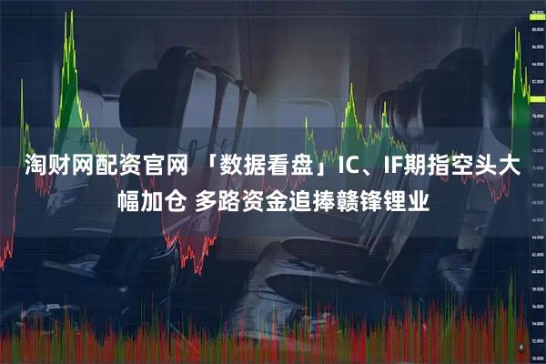 淘财网配资官网 「数据看盘」IC、IF期指空头大幅加仓 多路资金追捧赣锋锂业