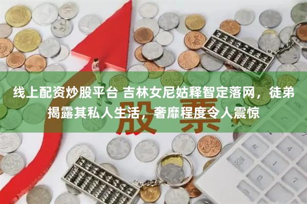 线上配资炒股平台 吉林女尼姑释智定落网，徒弟揭露其私人生活，奢靡程度令人震惊