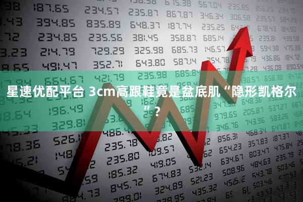 星速优配平台 3cm高跟鞋竟是盆底肌“隐形凯格尔”？