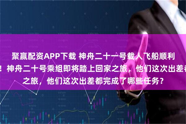 聚赢配资APP下载 神舟二十一号载人飞船顺利撤离空间站组合体!神舟二十号乘组即将踏上回家之旅,他们这次出差都完成了哪些任务?