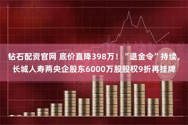 钻石配资官网 底价直降398万!“退金令”持续,长城人寿两央企股东6000万股股权9折再挂牌