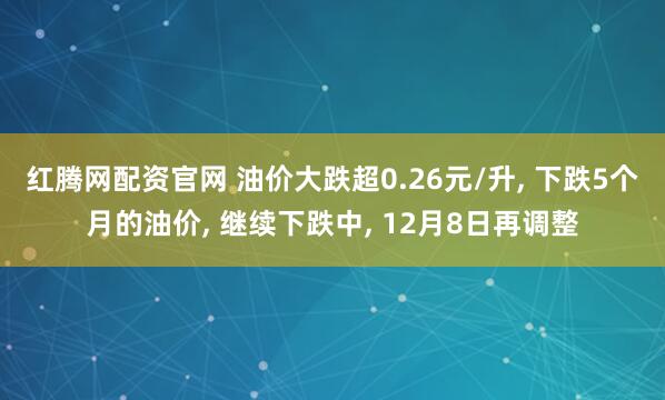 红腾网配资官网 油价大跌超0.26元/升, 下跌5个月的油价, 继续下跌中, 12月8日再调整