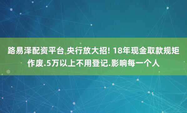 路易泽配资平台 央行放大招! 18年现金取款规矩作废.5万以上不用登记.影响每一个人