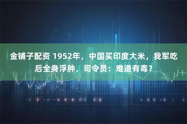 金铺子配资 1952年，中国买印度大米，我军吃后全身浮肿，司令员：难道有毒？