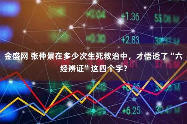 金盛网 张仲景在多少次生死救治中，才悟透了“六经辨证”这四个字？