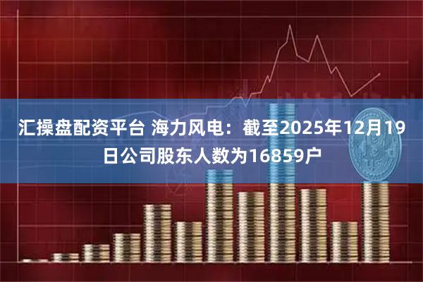 汇操盘配资平台 海力风电：截至2025年12月19日公司股东人数为16859户