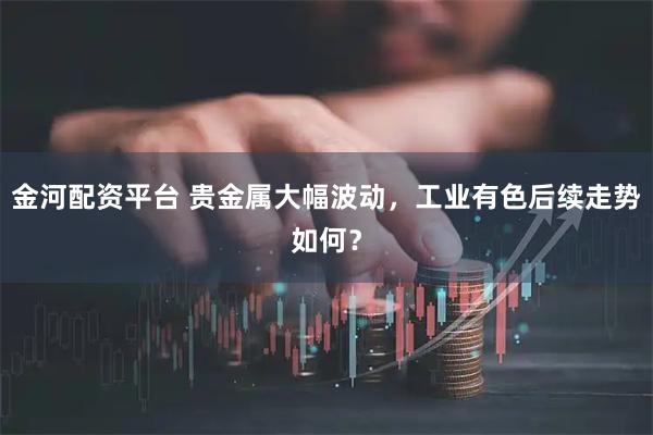 金河配资平台 贵金属大幅波动，工业有色后续走势如何？