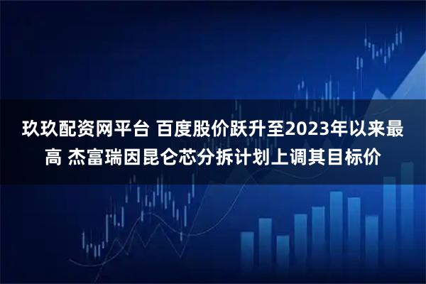 玖玖配资网平台 百度股价跃升至2023年以来最高 杰富瑞因昆仑芯分拆计划上调其目标价