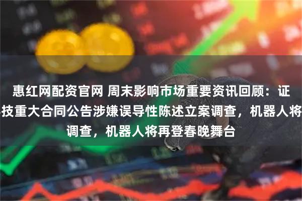 惠红网配资官网 周末影响市场重要资讯回顾：证监会对容百科技重大合同公告涉嫌误导性陈述立案调查，机器人将再登春晚舞台