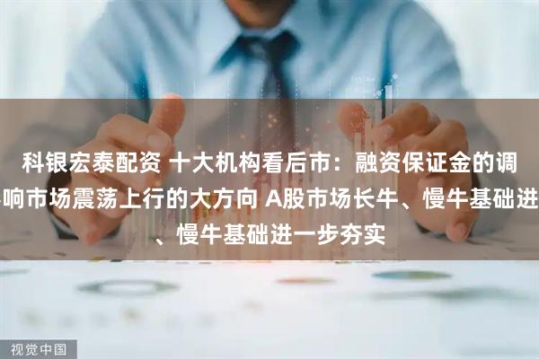 科银宏泰配资 十大机构看后市：融资保证金的调整并不影响市场震荡上行的大方向 A股市场长牛、慢牛基础进一步夯实
