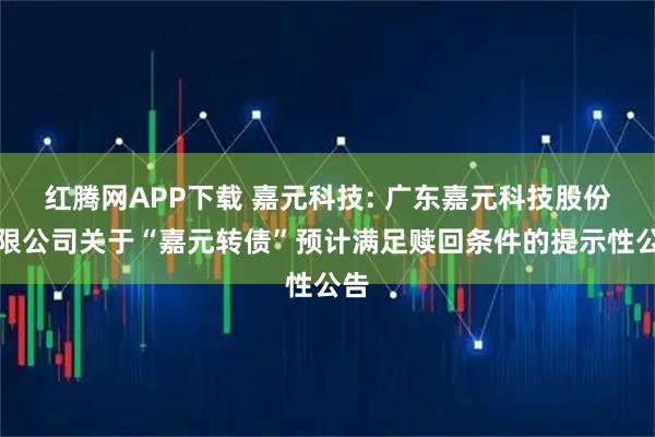 红腾网APP下载 嘉元科技: 广东嘉元科技股份有限公司关于“嘉元转债”预计满足赎回条件的提示性公告
