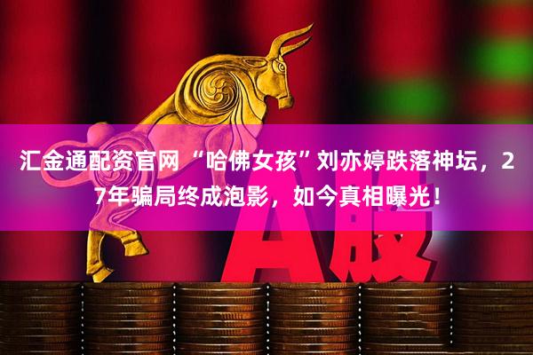 汇金通配资官网 “哈佛女孩”刘亦婷跌落神坛,27年骗局终成泡影,如今真相曝光!