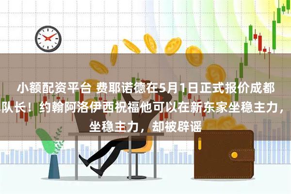 小额配资平台 费耶诺德在5月1日正式报价成都蓉城王牌队长！约翰阿洛伊西祝福他可以在新东家坐稳主力，却被辟谣