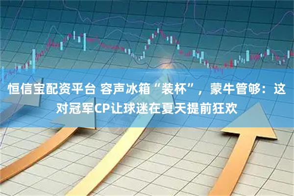 恒信宝配资平台 容声冰箱“装杯”,蒙牛管够:这对冠军CP让球迷在夏天提前狂欢
