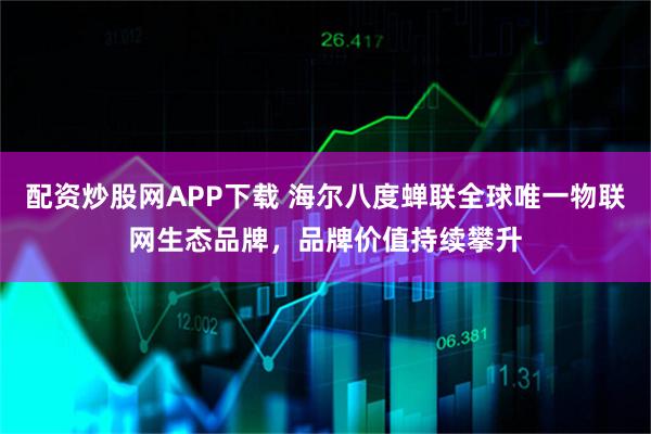 配资炒股网APP下载 海尔八度蝉联全球唯一物联网生态品牌，品牌价值持续攀升
