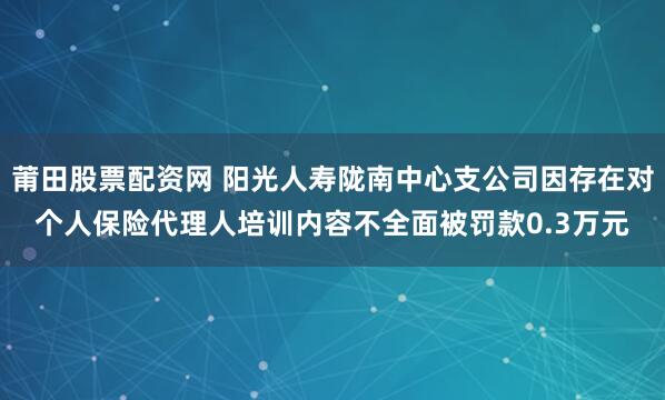 莆田股票配资网 阳光人寿陇南中心支公司因存在对个人保险代理人培训内容不全面被罚款0.3万元