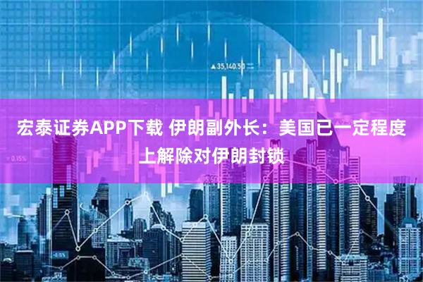 宏泰证券APP下载 伊朗副外长：美国已一定程度上解除对伊朗封锁