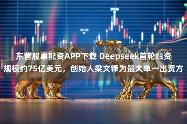 东营股票配资APP下载 Deepseek首轮融资规模约75亿美元，创始人梁文锋为最大单一出资方