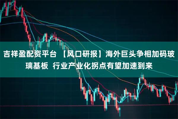 吉祥盈配资平台 【风口研报】海外巨头争相加码玻璃基板  行业产业化拐点有望加速到来