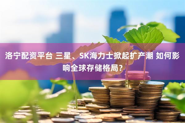 洛宁配资平台 三星、SK海力士掀起扩产潮 如何影响全球存储格局？